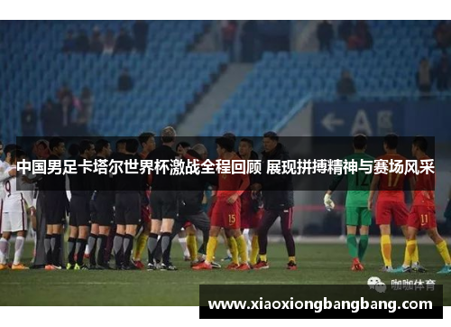 中国男足卡塔尔世界杯激战全程回顾 展现拼搏精神与赛场风采