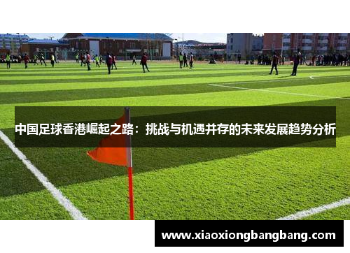中国足球香港崛起之路：挑战与机遇并存的未来发展趋势分析
